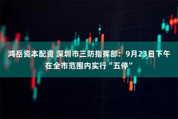 鸿岳资本配资 深圳市三防指挥部：9月23日下午在全市范围内实行“五停”
