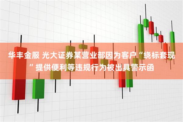 华丰金服 光大证券某营业部因为客户“绕标套现”提供便利等违规行为被出具警示函