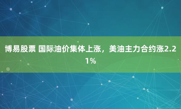 博易股票 国际油价集体上涨，美油主力合约涨2.21%