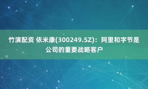 竹演配资 依米康(300249.SZ)：阿里和字节是公司的重要战略客户