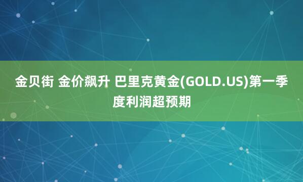 金贝街 金价飙升 巴里克黄金(GOLD.US)第一季度利润超预期