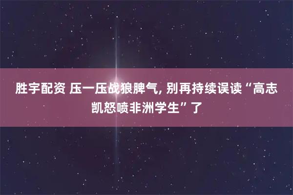 胜宇配资 压一压战狼脾气, 别再持续误读“高志凯怒喷非洲学生”了