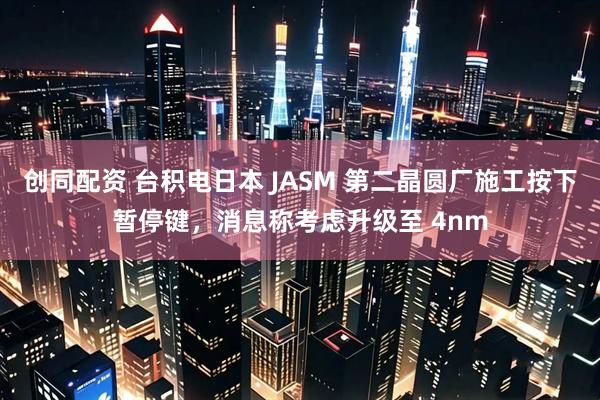 创同配资 台积电日本 JASM 第二晶圆厂施工按下暂停键，消息称考虑升级至 4nm
