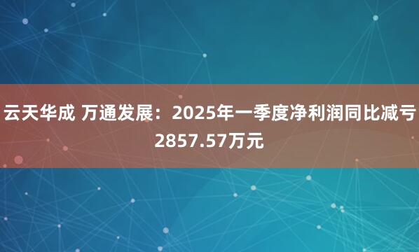 云天华成 万通发展：2025年一季度净利润同比减亏2857.57万元