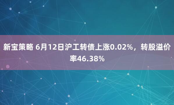 新宝策略 6月12日沪工转债上涨0.02%，转股溢价率46.38%