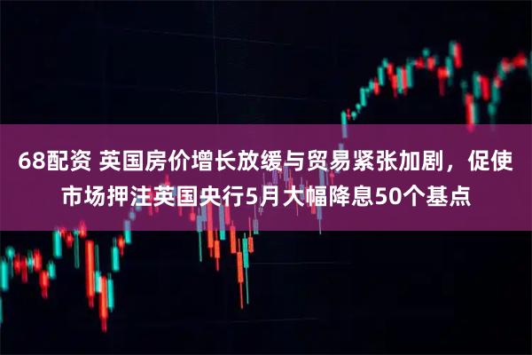 68配资 英国房价增长放缓与贸易紧张加剧，促使市场押注英国央行5月大幅降息50个基点