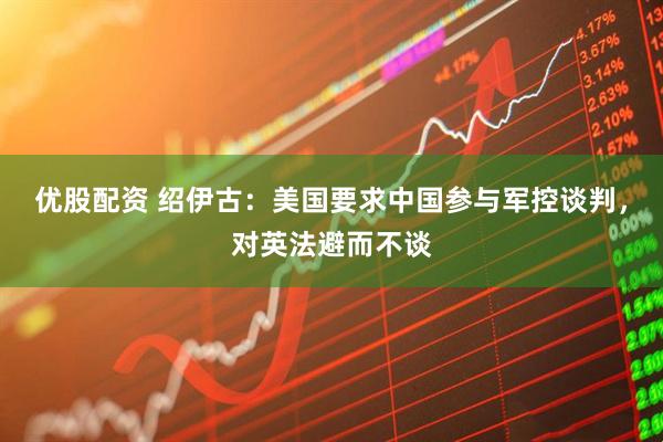 优股配资 绍伊古：美国要求中国参与军控谈判，对英法避而不谈