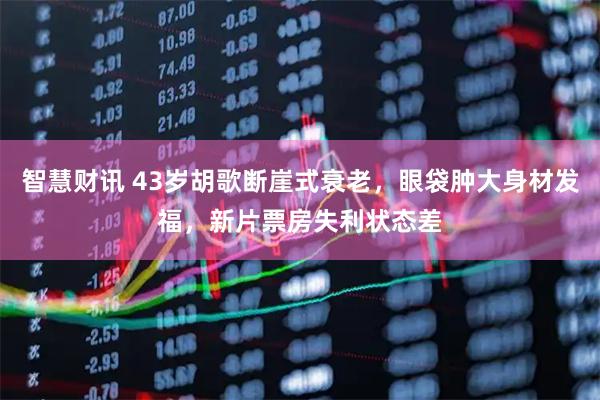 智慧财讯 43岁胡歌断崖式衰老，眼袋肿大身材发福，新片票房失利状态差