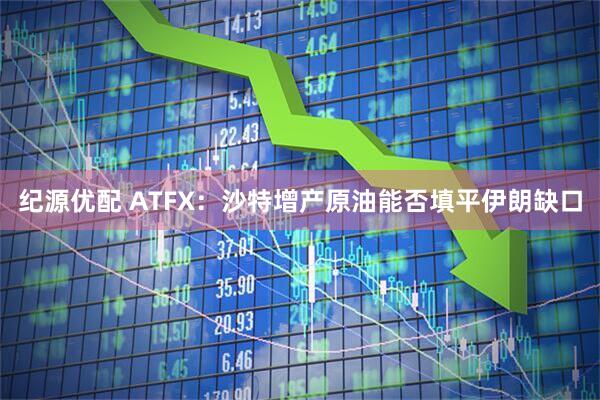 纪源优配 ATFX：沙特增产原油能否填平伊朗缺口