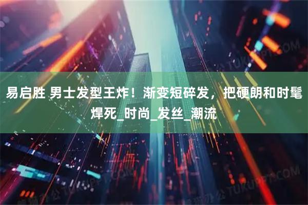 易启胜 男士发型王炸！渐变短碎发，把硬朗和时髦焊死_时尚_发丝_潮流